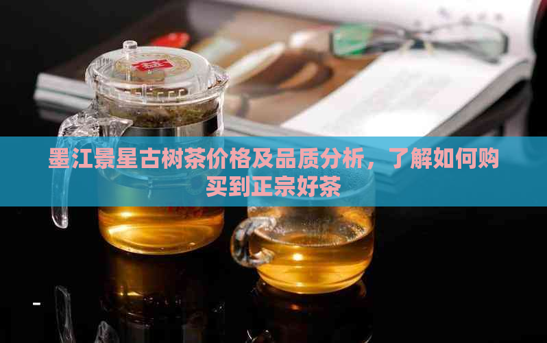 墨江景星古树茶价格及品质分析，了解如何购买到正宗好茶