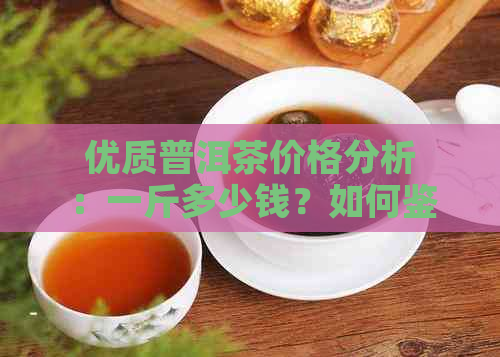 优质普洱茶价格分析：一斤多少钱？如何鉴别好坏？