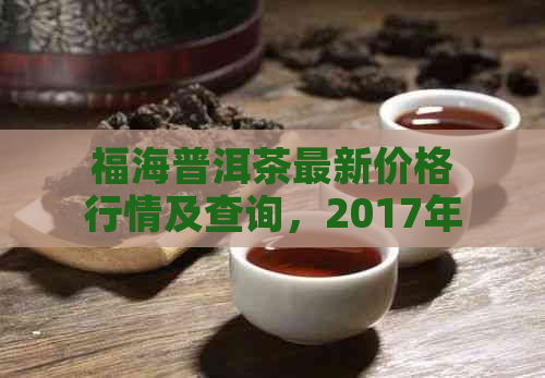 福海普洱茶最新价格行情及查询，2017年生茶表。