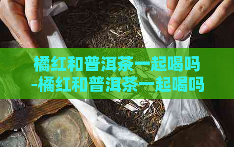 橘红和普洱茶一起喝吗-橘红和普洱茶一起喝吗女人