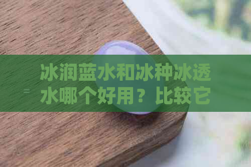 冰润蓝水和冰种冰透水哪个好用？比较它们的优劣并分享个人感受。