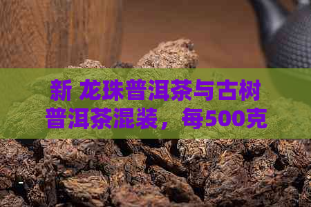 新 龙珠普洱茶与古树普洱茶混装，每500克售价多少元？