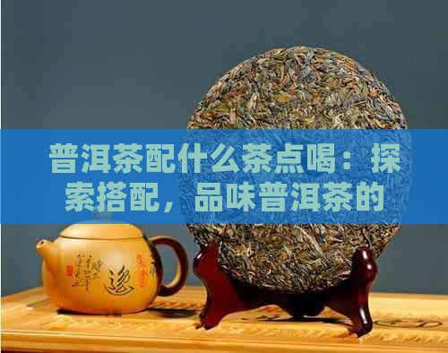 普洱茶配什么茶点喝：探索搭配，品味普洱茶的完美茶点搭配。