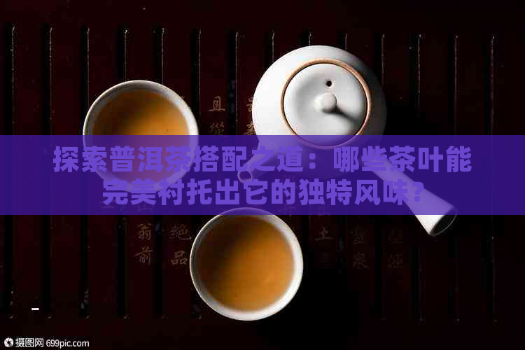 探索普洱茶搭配之道：哪些茶叶能完美衬托出它的独特风味？