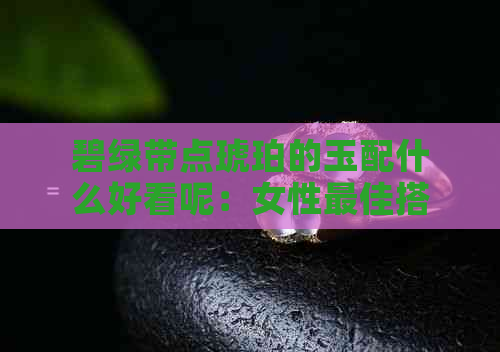 碧绿带点琥珀的玉配什么好看呢：女性更佳搭配指南