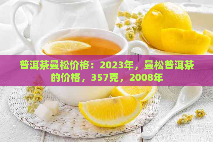 普洱茶曼松价格：2023年，曼松普洱茶的价格，357克，2008年