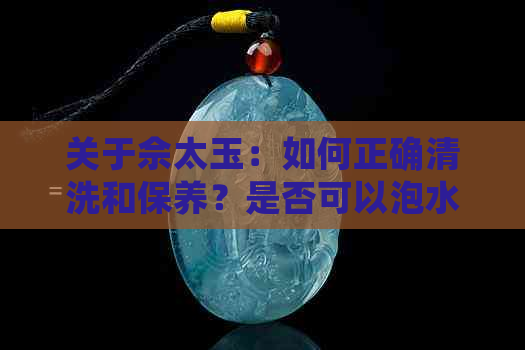 关于佘太玉：如何正确清洗和保养？是否可以泡水里？