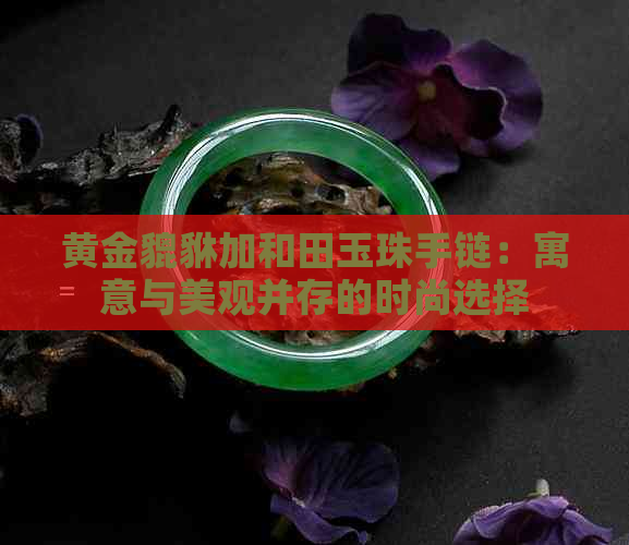 黄金貔貅加和田玉珠手链：寓意与美观并存的时尚选择