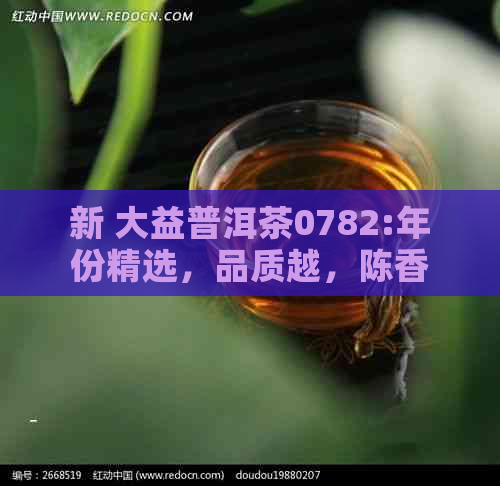 新 大益普洱茶0782:年份精选，品质越，陈香浓，回味悠长