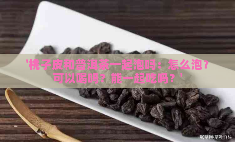 '桃子皮和普洱茶一起泡吗：怎么泡？可以喝吗？能一起吃吗？'