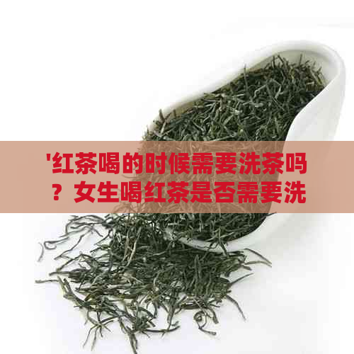 '红茶喝的时候需要洗茶吗？女生喝红茶是否需要洗茶？为什么？'