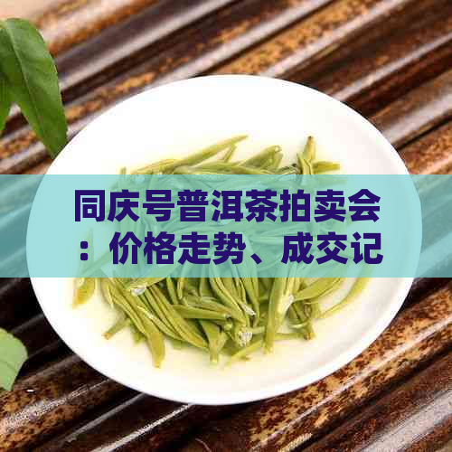 同庆号普洱茶拍卖会：价格走势、成交记录与鉴指南一应俱全