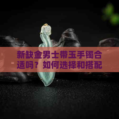 新缺金男士带玉手镯合适吗？如何选择和搭配手镯？