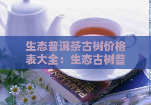 生态普洱茶古树价格表大全：生态古树普洱生茶和生态普洱茶叶价格