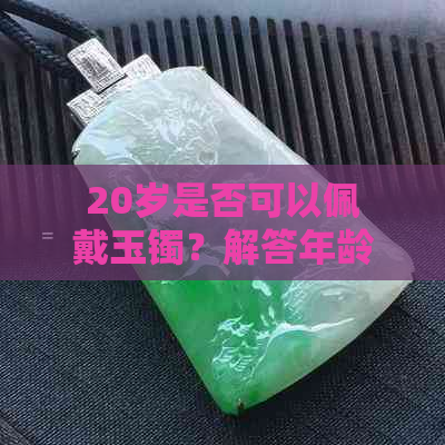 20岁是否可以佩戴玉镯？解答年龄限制、选购建议及保养方法等全面问题