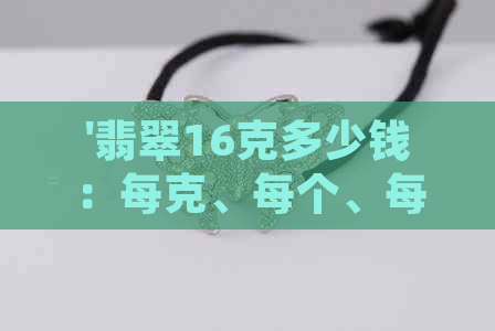 '翡翠16克多少钱：每克、每个、每条的价格，以及15克和18克翡翠的价格'