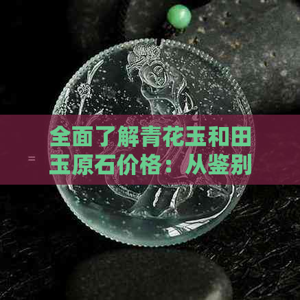 全面了解青花玉和田玉原石价格：从鉴别到购买指南，收藏投资者必读