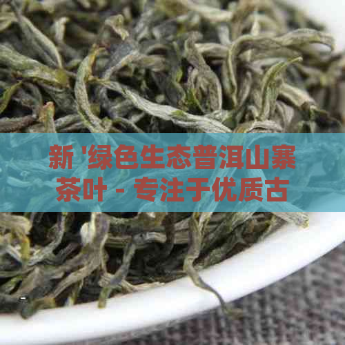 新 '绿色生态普洱山寨茶叶 - 专注于优质古树普洱茶的生产与销售'