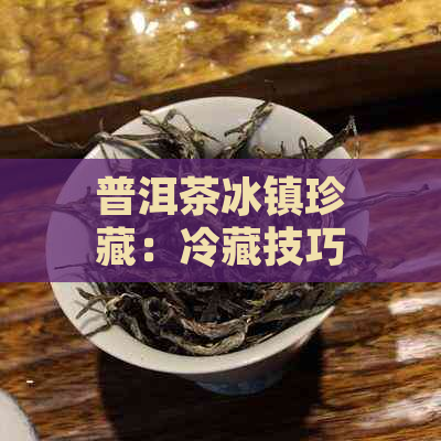 普洱茶冰镇珍藏：冷藏技巧与保存方法