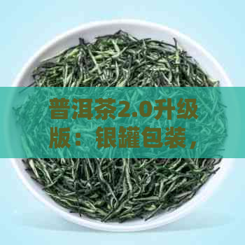 普洱茶2.0升级版：银罐包装，品质越，古树茶韵，珍藏佳品