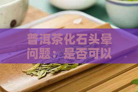 普洱茶化石头晕问题：是否可以饮用以及可能的原因和解决方法