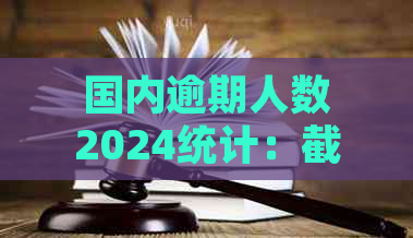 国内逾期人数2024统计：截止目前中国及2021、2020年的逾期人数状况