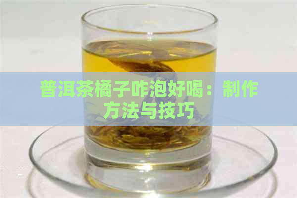 普洱茶橘子咋泡好喝：制作方法与技巧