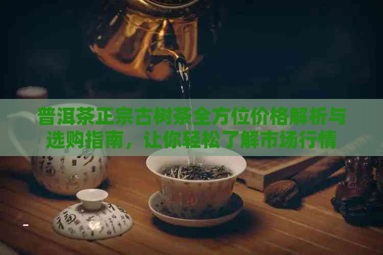 普洱茶正宗古树茶全方位价格解析与选购指南，让你轻松了解市场行情