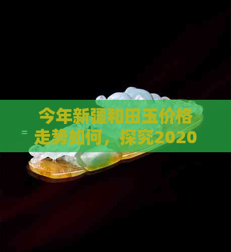 今年新疆和田玉价格走势如何，探究2020、XXXX年价值与行情