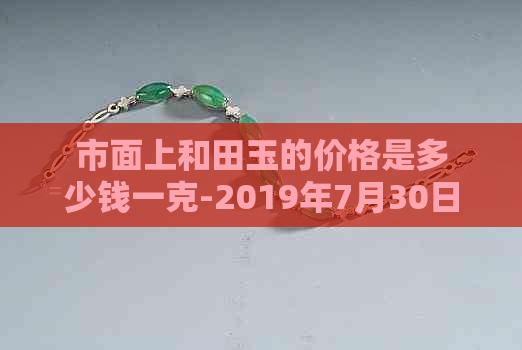 市面上和田玉的价格是多少钱一克-2019年7月30日