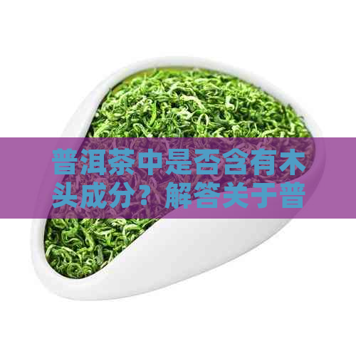 普洱茶中是否含有木头成分？解答关于普洱茶的木头疑虑