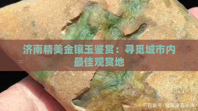 济南精美金镶玉鉴赏：寻觅城市内更佳观赏地