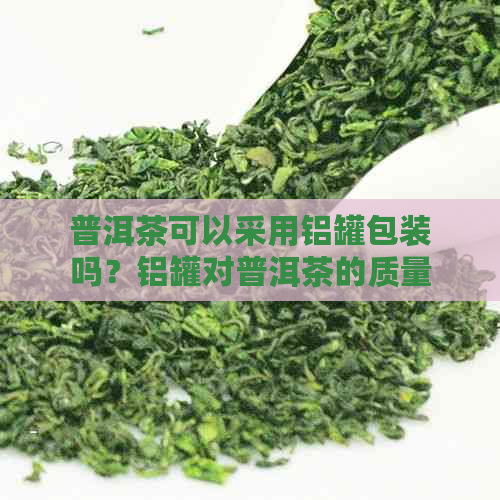 普洱茶可以采用铝罐包装吗？铝罐对普洱茶的质量和保质期是否有影响？