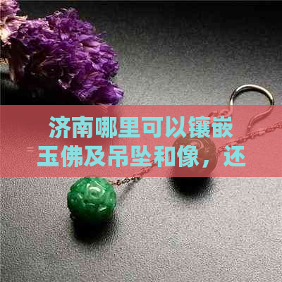 济南哪里可以镶嵌玉佛及吊坠和像，还有翡翠？