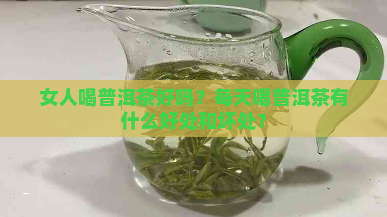 女人喝普洱茶好吗？每天喝普洱茶有什么好处和坏处？