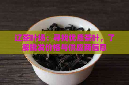 辽茶叶场：寻找优质茶叶，了解批发价格与供应商信息