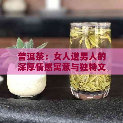 普洱茶：女人送男人的深厚情感寓意与独特文化传承