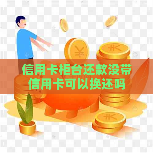 信用卡柜台还款没带信用卡可以换还吗