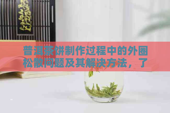 普洱茶饼制作过程中的外圈松散问题及其解决方法，了解多年陈化的关键因素