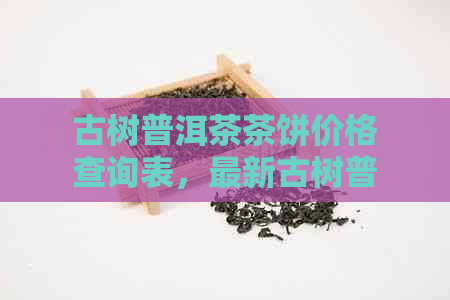 古树普洱茶茶饼价格查询表，最新古树普洱茶饼价格一览