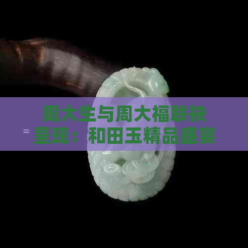 周大生与周大福联袂呈现：和田玉精品盛宴