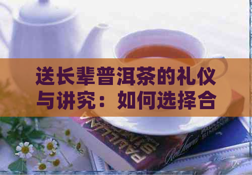 送长辈普洱茶的礼仪与讲究：如何选择合适的茶叶并表达真诚的福