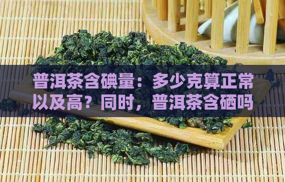 普洱茶含碘量：多少克算正常以及高？同时，普洱茶含硒吗？