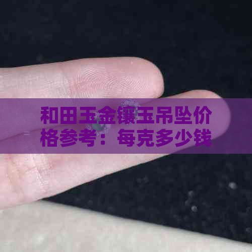 和田玉金镶玉吊坠价格参考：每克多少钱？购买渠道有哪些？