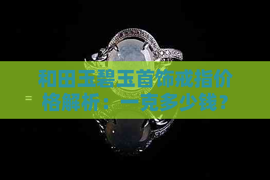 和田玉碧玉首饰戒指价格解析：一克多少钱？如何选购？保养方法有哪些？