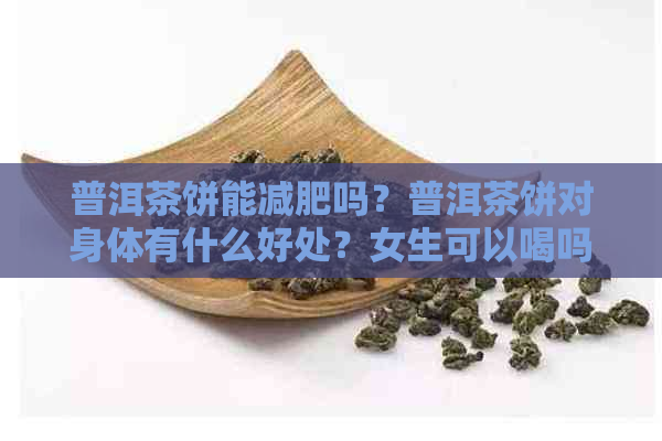 普洱茶饼能减肥吗？普洱茶饼对身体有什么好处？女生可以喝吗？有效果吗？