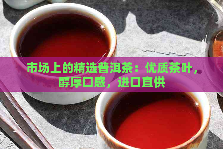 市场上的精选普洱茶：优质茶叶，醇厚口感，进口直供