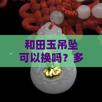 和田玉吊坠可以换吗？多少钱？现在可以换吗？可以去换购吗？也可以回收吗？