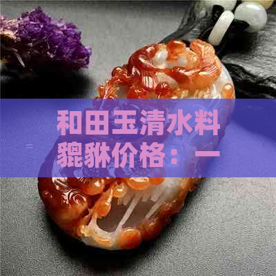 和田玉清水料貔貅价格：一个多少钱？