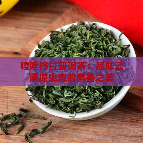 嘎哩格拉普洱茶：品味云南原生态的醇香之美